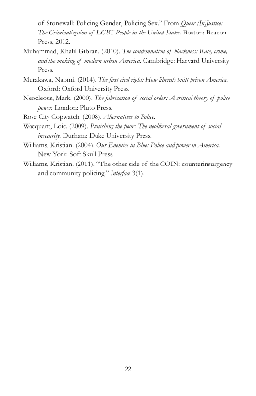 of Stonewall: Policing Gender, Policing Sex.” From Quer (Tn)Jusic The Criminalization of LGBT Peaple in the United States. Boston: Beacon Press, 2012. Muhammad, Khalil Gibean. (2010). The condermmation of blackness: Race, cime, and the making of modern urban Americe. Cambridge: Harvard University Press Murakawa, Naomi. (2014). The first il right: How libeals buil prison America Oxford: Oxford University Press. Neocleous, Mark. (2000). The fabrication of socal orer: A critcal thory of police power: London: Pluto Press. Rose City Copwatch. (2008). Alernativs fo Palic Wacquant, Loic. (2009). Punishing the poor: The neoliberal gvernment of social insecuriy. Durham: Duke University Press. Williams, Kristian. (2004). Our Enenvies in Blue: Polce and power in Anerica New York: Soft Skull Press. Williams, Kistian. (2011). “The other side of the COIN: counterinsurgency and community policing”” Inerfce 3(1).